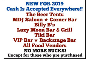 NEW FOR 2019
Cash Is Accepted Everywhere!!
The Beer Tents
MDJ Saloon H Corner Bar
Billy B’s
Lazy Moon Bar & Grill
Tiki Bar
VIP Bar H Backstage Bar
All Food Vendors
NO MORE BUCKS!
Except for those who pre purchased