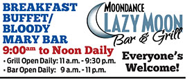 BREAKFAST
BUFFET/
BLOODY
MARY BAR
9:00am to Noon Daily Everyone’s
Welcome! • Grill Open Daily: 11 a.m. - 9:30 p.m.
• Bar Open Daily: 9 a.m. - 11 p.m.