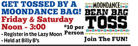 GET TOSSED BY A MOONDANCE
MOONDANCE BAG!
Friday & Saturday
Noon - 3:00
• Register in the Lazy Moon
• Held at Billy B’s